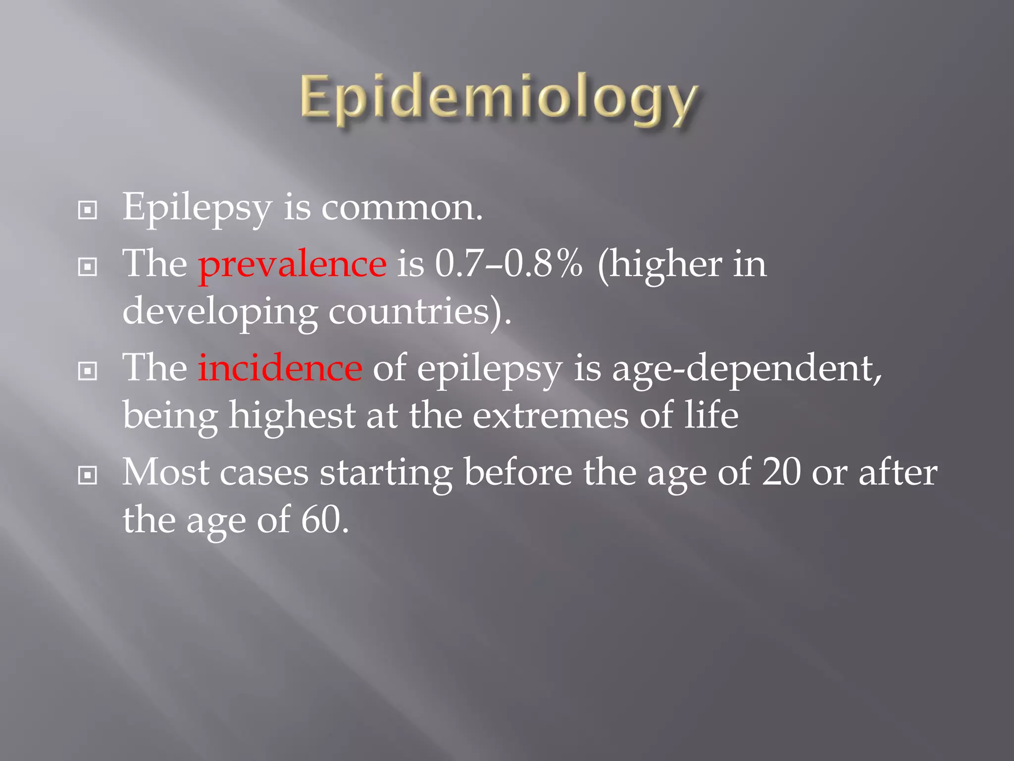  Epilepsy is common.
 The prevalence is 0.7–0.8% (higher in
developing countries).
 The incidence of epilepsy is age-dependent,
being highest at the extremes of life
 Most cases starting before the age of 20 or after
the age of 60.
 