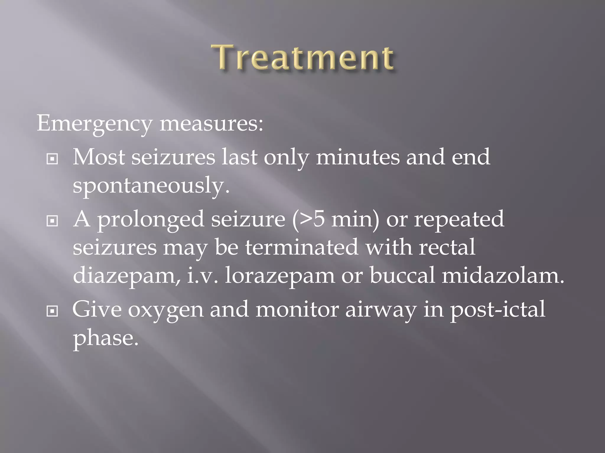 Emergency measures:
 Most seizures last only minutes and end
spontaneously.
 A prolonged seizure (>5 min) or repeated
seizures may be terminated with rectal
diazepam, i.v. lorazepam or buccal midazolam.
 Give oxygen and monitor airway in post-ictal
phase.
 