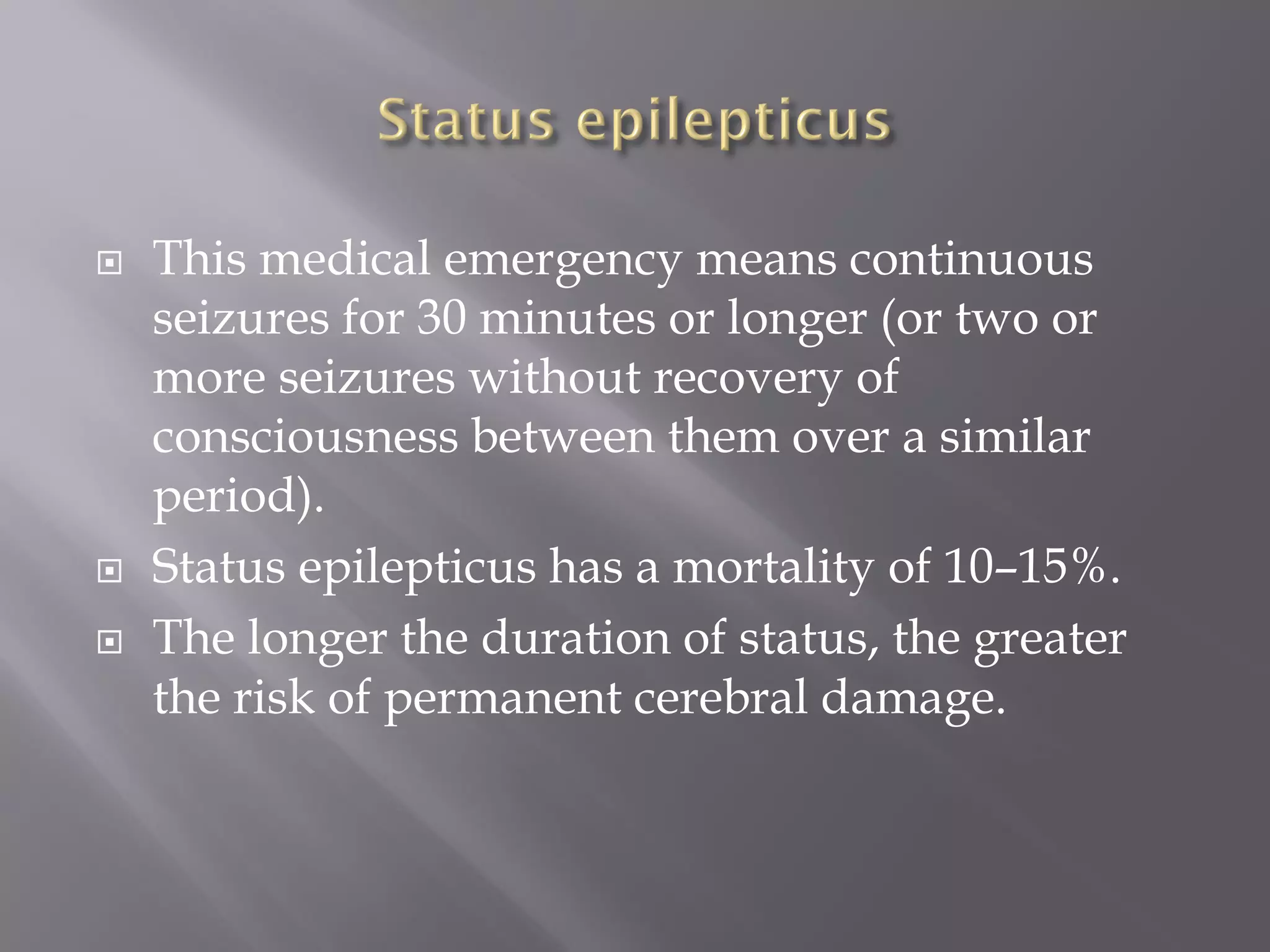  This medical emergency means continuous
seizures for 30 minutes or longer (or two or
more seizures without recovery of
consciousness between them over a similar
period).
 Status epilepticus has a mortality of 10–15%.
 The longer the duration of status, the greater
the risk of permanent cerebral damage.
 