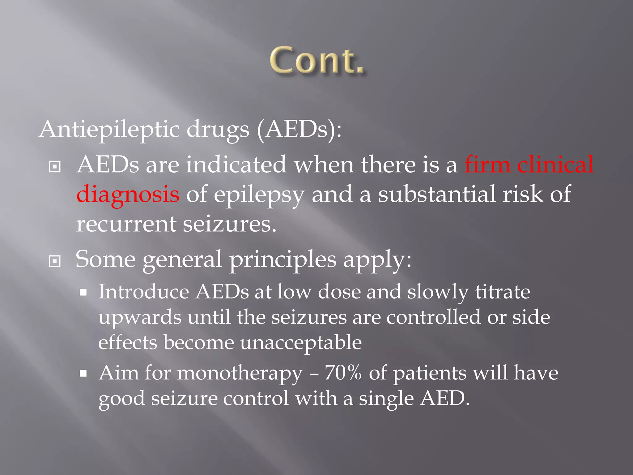 Antiepileptic drugs (AEDs):
 AEDs are indicated when there is a firm clinical
diagnosis of epilepsy and a substantial risk of
recurrent seizures.
 Some general principles apply:
 Introduce AEDs at low dose and slowly titrate
upwards until the seizures are controlled or side
effects become unacceptable
 Aim for monotherapy – 70% of patients will have
good seizure control with a single AED.
 