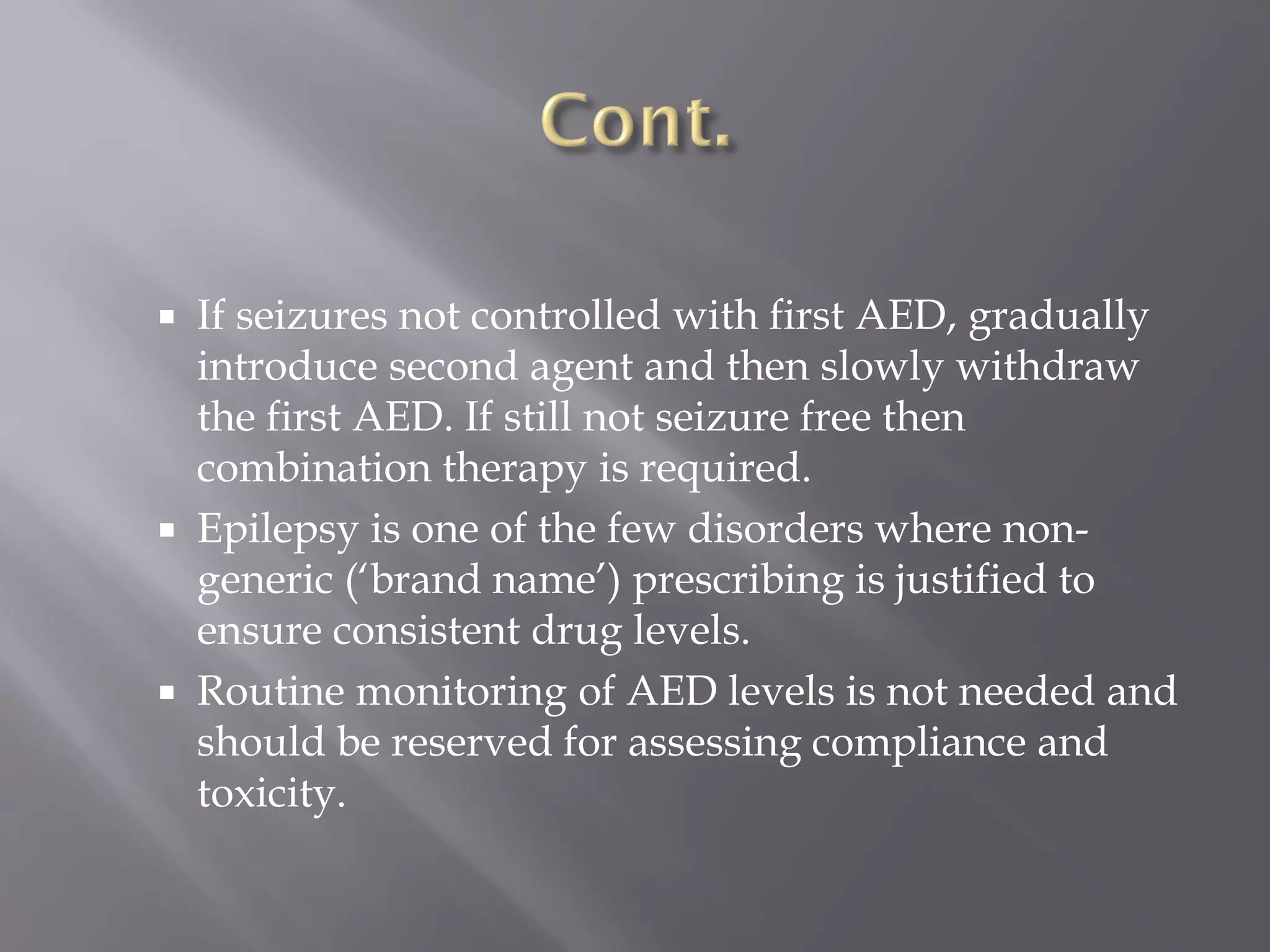  If seizures not controlled with first AED, gradually
introduce second agent and then slowly withdraw
the first AED. If still not seizure free then
combination therapy is required.
 Epilepsy is one of the few disorders where non-
generic (‘brand name’) prescribing is justified to
ensure consistent drug levels.
 Routine monitoring of AED levels is not needed and
should be reserved for assessing compliance and
toxicity.
 