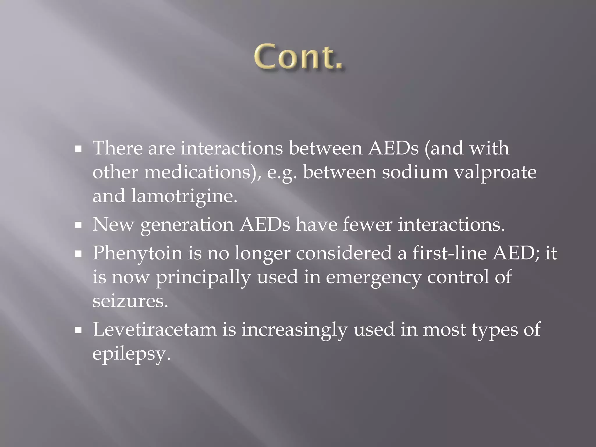  There are interactions between AEDs (and with
other medications), e.g. between sodium valproate
and lamotrigine.
 New generation AEDs have fewer interactions.
 Phenytoin is no longer considered a first-line AED; it
is now principally used in emergency control of
seizures.
 Levetiracetam is increasingly used in most types of
epilepsy.
 