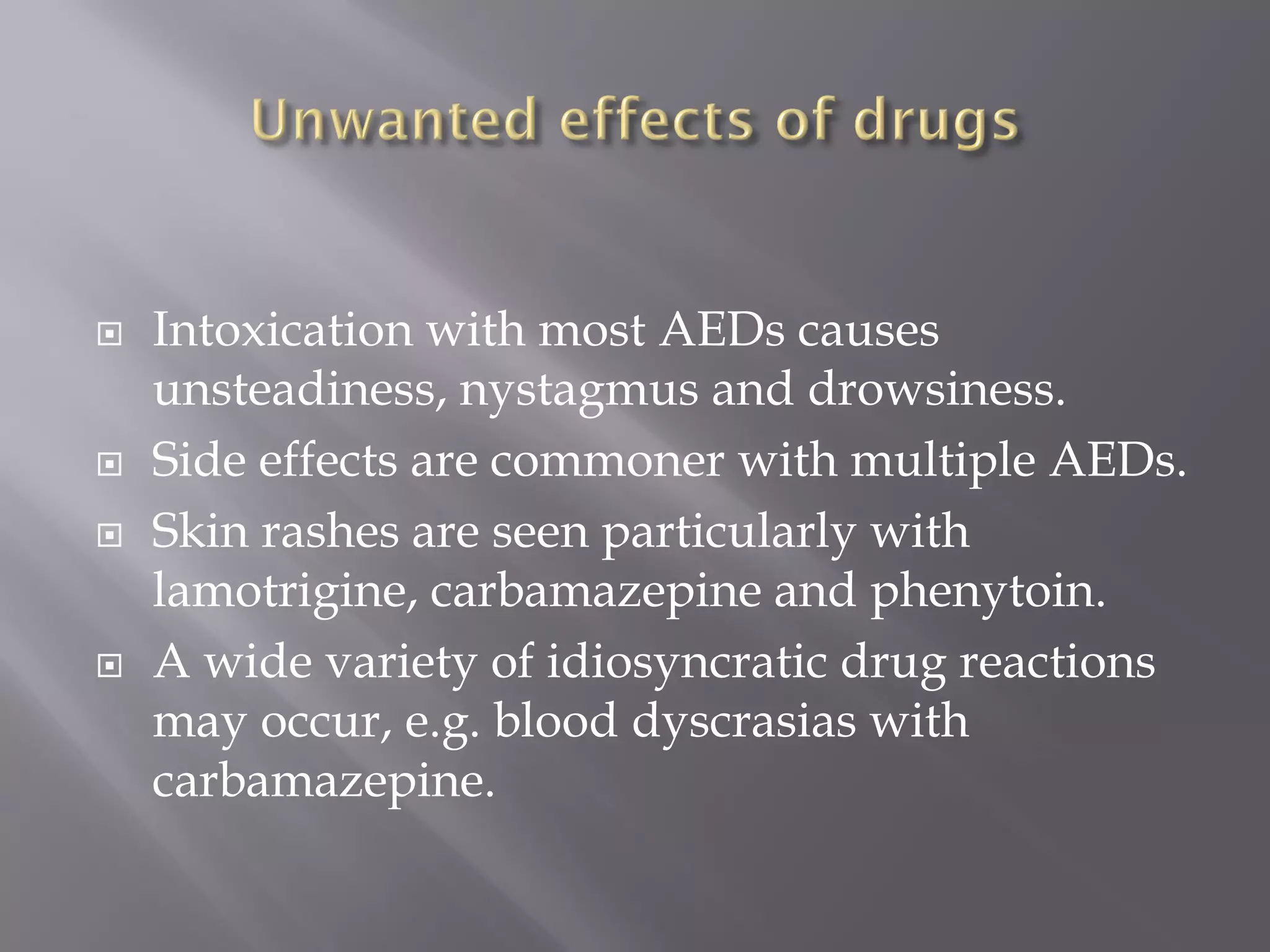  Intoxication with most AEDs causes
unsteadiness, nystagmus and drowsiness.
 Side effects are commoner with multiple AEDs.
 Skin rashes are seen particularly with
lamotrigine, carbamazepine and phenytoin.
 A wide variety of idiosyncratic drug reactions
may occur, e.g. blood dyscrasias with
carbamazepine.
 