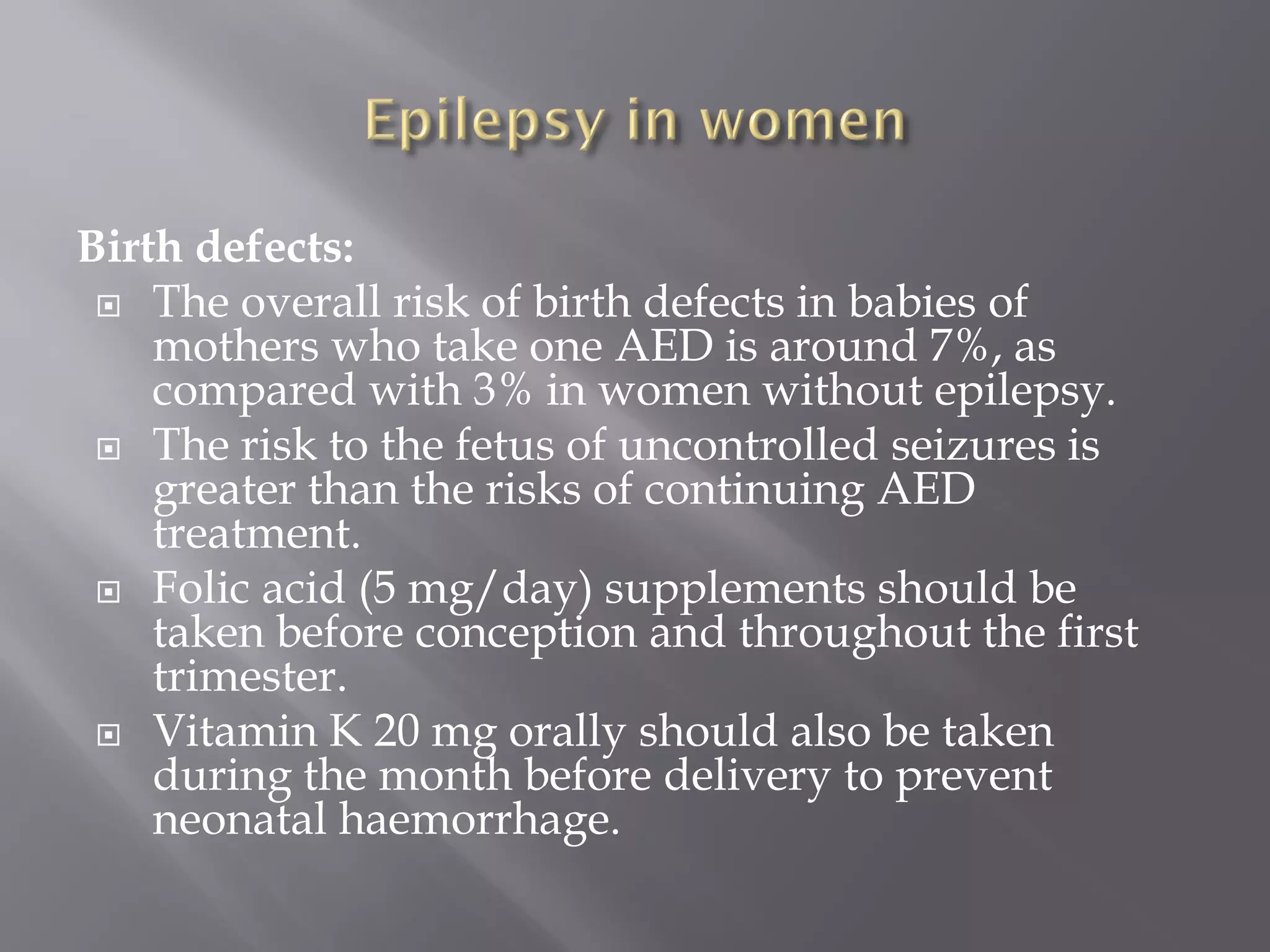 Birth defects:
 The overall risk of birth defects in babies of
mothers who take one AED is around 7%, as
compared with 3% in women without epilepsy.
 The risk to the fetus of uncontrolled seizures is
greater than the risks of continuing AED
treatment.
 Folic acid (5 mg/day) supplements should be
taken before conception and throughout the first
trimester.
 Vitamin K 20 mg orally should also be taken
during the month before delivery to prevent
neonatal haemorrhage.
 