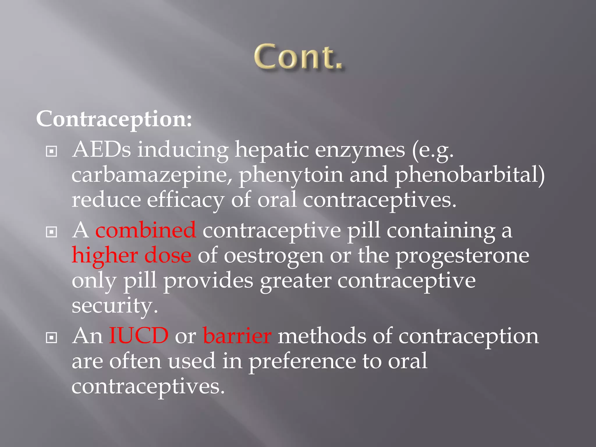 Contraception:
 AEDs inducing hepatic enzymes (e.g.
carbamazepine, phenytoin and phenobarbital)
reduce efficacy of oral contraceptives.
 A combined contraceptive pill containing a
higher dose of oestrogen or the progesterone
only pill provides greater contraceptive
security.
 An IUCD or barrier methods of contraception
are often used in preference to oral
contraceptives.
 