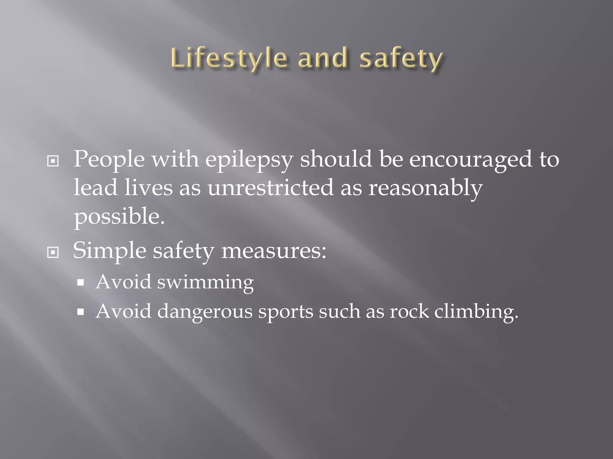  People with epilepsy should be encouraged to
lead lives as unrestricted as reasonably
possible.
 Simple safety measures:
 Avoid swimming
 Avoid dangerous sports such as rock climbing.
 