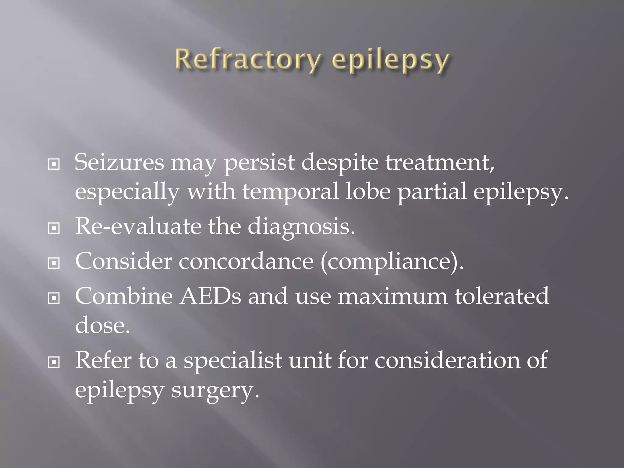  Seizures may persist despite treatment,
especially with temporal lobe partial epilepsy.
 Re-evaluate the diagnosis.
 Consider concordance (compliance).
 Combine AEDs and use maximum tolerated
dose.
 Refer to a specialist unit for consideration of
epilepsy surgery.
 