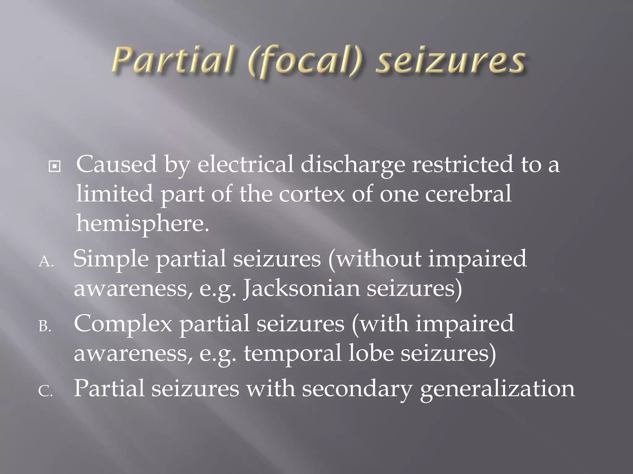  Caused by electrical discharge restricted to a
limited part of the cortex of one cerebral
hemisphere.
A. Simple partial seizures (without impaired
awareness, e.g. Jacksonian seizures)
B. Complex partial seizures (with impaired
awareness, e.g. temporal lobe seizures)
C. Partial seizures with secondary generalization
 