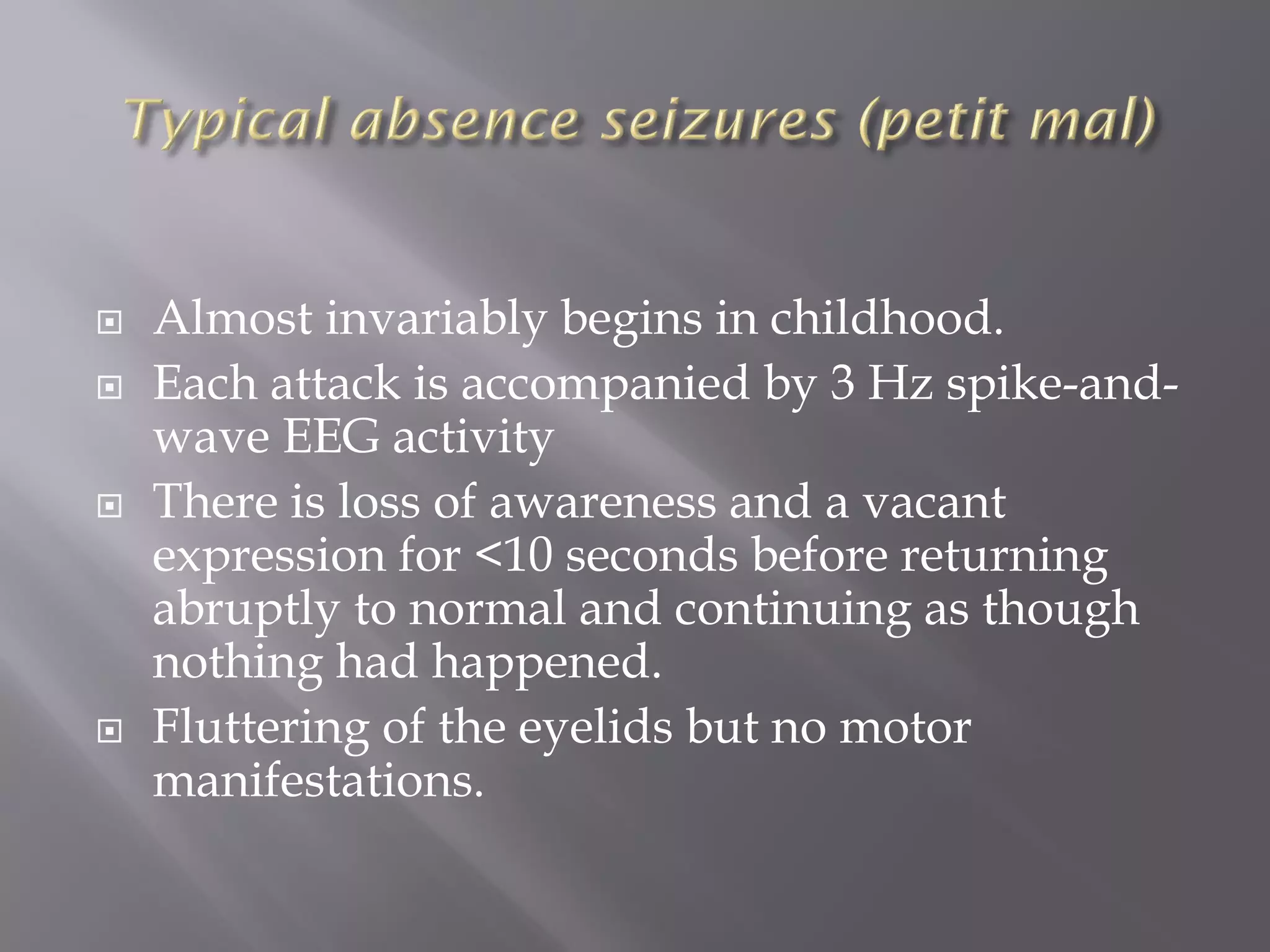  Almost invariably begins in childhood.
 Each attack is accompanied by 3 Hz spike-and-
wave EEG activity
 There is loss of awareness and a vacant
expression for <10 seconds before returning
abruptly to normal and continuing as though
nothing had happened.
 Fluttering of the eyelids but no motor
manifestations.
 