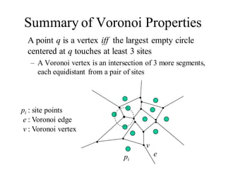 Summary of Voronoi Properties
A point q is a vertex iff the largest empty circle
centered at q touches at least 3 sites
– A Voronoi vertex is an intersection of 3 more segments,
each equidistant from a pair of sites
e
e : Voronoi edge
v
v : Voronoi vertex
pi
pi : site points
 