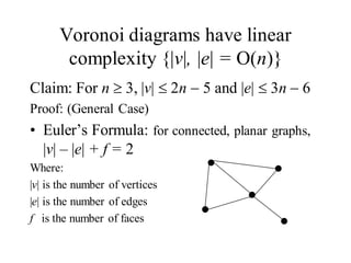 Voronoi diagrams have linear
complexity {|v|, |e| = O(n)}
Claim: For n 3, |v| 2n 5 and |e| 3n 6
Proof: (General Case)
• Euler’s Formula: for connected, planar graphs,
|v| – |e| + f = 2
Where:
|v| is the number of vertices
|e| is the number of edges
f is the number of faces
 