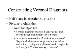 Constructing Voronoi Diagrams
• Half plane intersection O( n2 log n )
• Fortune’s Algorithm
– Sweep line algorithm
• Voronoi diagram constructed as horizontal line
sweeps the set of sites from top to bottom
• Incremental construction  maintains portion of
diagram which cannot change due to sites below
sweep line, keeping track of incremental changes for
each site (and Voronoi vertex) it “sweeps”
 