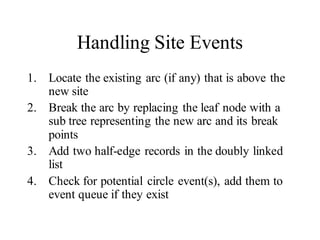 Handling Site Events
1. Locate the existing arc (if any) that is above the
new site
2. Break the arc by replacing the leaf node with a
sub tree representing the new arc and its break
points
3. Add two half-edge records in the doubly linked
list
4. Check for potential circle event(s), add them to
event queue if they exist
 