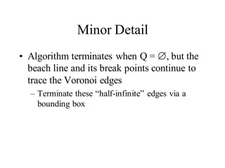 Minor Detail
• Algorithm terminates when Q = , but the
beach line and its break points continue to
trace the Voronoi edges
– Terminate these “half-infinite” edges via a
bounding box
 