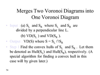 74
Merges Two Voronoi Diagrams into
One Voronoi Diagram
• Input : (a) SL and SR where SL and SR are
divided by a perpendicular line L.
(b) VD(SL ) and VD(SR ).
• Output : VD(S) where S = SL ∩SR
• Step 1 Find the convex hulls of SL and SR . Let them
be denoted as Hull(SL) and Hull(SR), respectively. (A
special algorithm for finding a convex hull in this
case will by given later.)
 