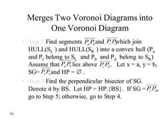 75
Merges Two Voronoi Diagrams into
One Voronoi Diagram
• Step 2 Find segments and which join
HULL(SL ) and HULL(SR ) into a convex hull (Pa
and Pc belong to SL and Pb and Pd belong to SR)
Assume that lies above . Let x = a, y = b,
SG= and HP = .
• Step 3 Find the perpendicular bisector of SG.
Denote it by BS. Let HP = HP.{BS}. If SG = ,
go to Step 5; otherwise, go to Step 4.
dc PPba PP
ba PP dc PP
yxPP
dc PP
 