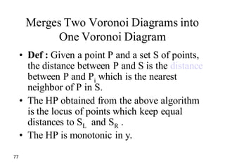 77
Merges Two Voronoi Diagrams into
One Voronoi Diagram
• Def : Given a point P and a set S of points,
the distance between P and S is the distance
between P and Pi which is the nearest
neighbor of P in S.
• The HP obtained from the above algorithm
is the locus of points which keep equal
distances to SL and SR .
• The HP is monotonic in y.
 