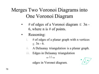 78
Merges Two Voronoi Diagrams into
One Voronoi Diagram
• # of edges of a Voronoi diagram 3n -
6, where n is # of points.
• Reasoning:
i. # of edges of a planar graph with n vertices
3n - 6.
ii. A Delaunay triangulation is a planar graph.
iii. Edges in Delaunay triangulation
edges in Voronoi diagram.
1 1
 