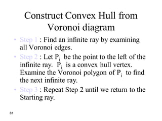 81
Construct Convex Hull from
Voronoi diagram
• Step 1 : Find an infinite ray by examining
all Voronoi edges.
• Step 2 : Let Pi be the point to the left of the
infinite ray. Pi is a convex hull vertex.
Examine the Voronoi polygon of Pi to find
the next infinite ray.
• Step 3 : Repeat Step 2 until we return to the
Starting ray.
 