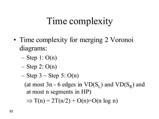 82
Time complexity
• Time complexity for merging 2 Voronoi
diagrams:
– Step 1: O(n)
– Step 2: O(n)
– Step 3 ~ Step 5: O(n)
(at most 3n - 6 edges in VD(SL) and VD(SR) and
at most n segments in HP)
T(n) = 2T(n/2) + O(n)=O(n log n)
 
