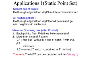 Applications 1(Static Point Set)
Closest pair of points:
Go through edge list for VD(P) and determine minimum
All next neighbors :
Go through edge list for VD(P) for all points and get
next neighbors in each case
Minimum Spanning tree (after Kruskal)
1. Each point p from P defines 1-element set of
2. More than a set of T exists
2.1) find p,p´ with p in T and p´ not in T with d(p,
p´)
minimum.
2.2) connect T and p´ contained in T´ (union)
Theorem: The MST can be computed in time O(n log n)
 