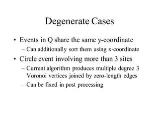 Degenerate Cases
• Events in Q share the same y-coordinate
– Can additionally sort them using x-coordinate
• Circle event involving more than 3 sites
– Current algorithm produces multiple degree 3
Voronoi vertices joined by zero-length edges
– Can be fixed in post processing
 
