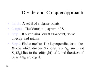 70
Divide-and-Conquer approach
• Input : A set S of n planar points.
• Output : The Voronoi diagram of S.
• Step 1 If S contains less than 4 point, solve
directly and return.
• Step 2 Find a median line L perpendicular to the
X-axis which divides S into SL and SR such that
SL (SR) lies to the left(right) of L and the sizes of
SL and SR are equal.
 