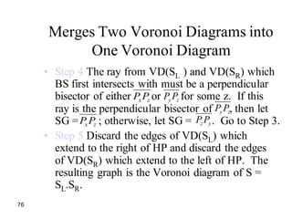76
Merges Two Voronoi Diagrams into
One Voronoi Diagram
• Step 4 The ray from VD(SL ) and VD(SR) which
BS first intersects with must be a perpendicular
bisector of either or for some z. If this
ray is the perpendicular bisector of , then let
SG = ; otherwise, let SG = . Go to Step 3.
• Step 5 Discard the edges of VD(SL) which
extend to the right of HP and discard the edges
of VD(SR) which extend to the left of HP. The
resulting graph is the Voronoi diagram of S =
SL.SR.
zxPP zy PP
zy PP
zxPP yz PP
 