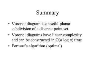 Summary
• Voronoi diagram is a useful planar
subdivision of a discrete point set
• Voronoi diagrams have linear complexity
and can be constructed in O(n log n) time
• Fortune’s algorithm (optimal)
 