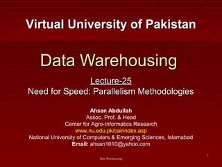 Data WarehousingData Warehousing
11
Data WarehousingData Warehousing
Lecture-25Lecture-25
Need for Speed: Parallelism MethodologiesNeed for Speed: Parallelism Methodologies
Virtual University of PakistanVirtual University of Pakistan
Ahsan Abdullah
Assoc. Prof. & Head
Center for Agro-Informatics Research
www.nu.edu.pk/cairindex.asp
National University of Computers & Emerging Sciences, Islamabad
Email: ahsan1010@yahoo.com
 