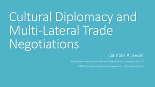 Cultural Diplomacy and
Multi-Lateral Trade
Negotiations
Qamber A. Awan
Adv. Master International Trade and Globalization – University Paris 12
MBA International Business Management – University of Latvia
 