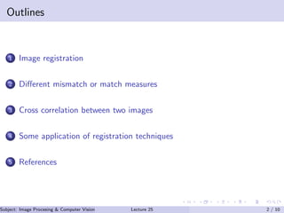 Outlines
1 Image registration
2 Diﬀerent mismatch or match measures
3 Cross correlation between two images
4 Some application of registration techniques
5 References
Subject: Image Procesing & Computer Vision Dr. Varun Kumar (IIIT Surat)Lecture 25 2 / 10
 