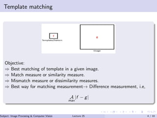 Template matching
Objective:
⇒ Best matching of template in a given image.
⇒ Match measure or similarity measure.
⇒ Mismatch measure or dissimilarity measures.
⇒ Best way for matching measurement→ Diﬀerence measurement, i.e,
A
max
|f − g|
Subject: Image Procesing & Computer Vision Dr. Varun Kumar (IIIT Surat)Lecture 25 4 / 10
 