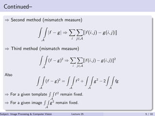 Continued–
⇒ Second method (mismatch measure)
A
|f − g| ⇒
i j∈A
[|f (i, j) − g(i, j)|]
⇒ Third method (mismatch measure)
A
(f − g)2
⇒
i j∈A
[|f (i, j) − g(i, j)|]2
Also
A
(f − g)2
=
A
f 2
+
A
g2
− 2
A
fg
⇒ For a given template
A
f 2
remain ﬁxed.
⇒ For a given image
A
g2
remain ﬁxed.
Subject: Image Procesing & Computer Vision Dr. Varun Kumar (IIIT Surat)Lecture 25 5 / 10
 