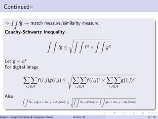 Continued–
⇒
A
fg → match measure/similarity measure.
Cauchy-Schwartz Inequality
fg ≤ f 2 × g2
Let g = cf
For digital image
i,j∈A
f (i, j)g(i, j) ≤
i,j∈A
f (i, j)2 ×
i,j∈A
g(i, j)2
Also
A
f (x, y)g(x + ∆x, y + ∆y)dxdy ≤
A
f (x, y)2dxdy ×
A
g(x + ∆x, y + ∆y)2dxdy
Subject: Image Procesing & Computer Vision Dr. Varun Kumar (IIIT Surat)Lecture 25 6 / 10
 