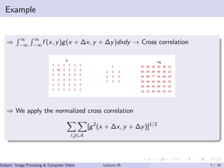 Example
⇒
∞
−∞
∞
−∞f (x, y)g(x + ∆x, y + ∆y)dxdy → Cross correlation
⇒ We apply the normalized cross correlation
i,j∈A
[g2
(x + ∆x, y + ∆y)]1/2
Subject: Image Procesing & Computer Vision Dr. Varun Kumar (IIIT Surat)Lecture 25 7 / 10
 