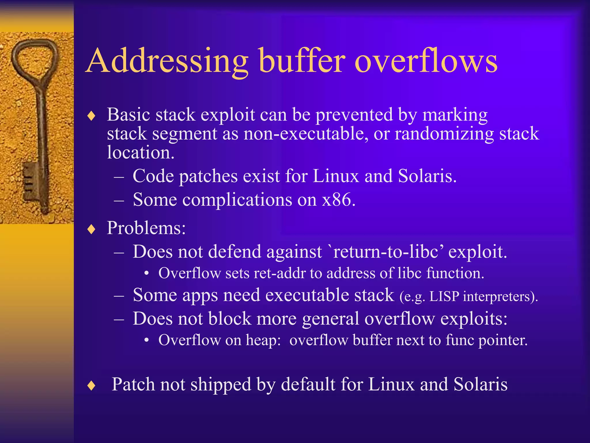 Addressing buffer overflows
 Basic stack exploit can be prevented by marking
stack segment as non-executable, or randomizing stack
location.
– Code patches exist for Linux and Solaris.
– Some complications on x86.
 Problems:
– Does not defend against `return-to-libc’ exploit.
• Overflow sets ret-addr to address of libc function.
– Some apps need executable stack (e.g. LISP interpreters).
– Does not block more general overflow exploits:
• Overflow on heap: overflow buffer next to func pointer.
 Patch not shipped by default for Linux and Solaris
 