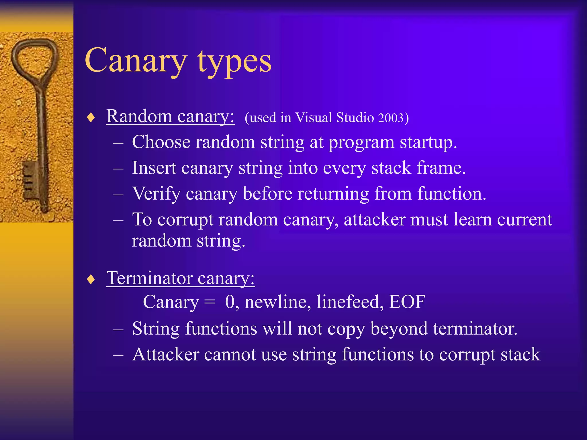 Canary types
 Random canary: (used in Visual Studio 2003)
– Choose random string at program startup.
– Insert canary string into every stack frame.
– Verify canary before returning from function.
– To corrupt random canary, attacker must learn current
random string.
 Terminator canary:
Canary = 0, newline, linefeed, EOF
– String functions will not copy beyond terminator.
– Attacker cannot use string functions to corrupt stack
 