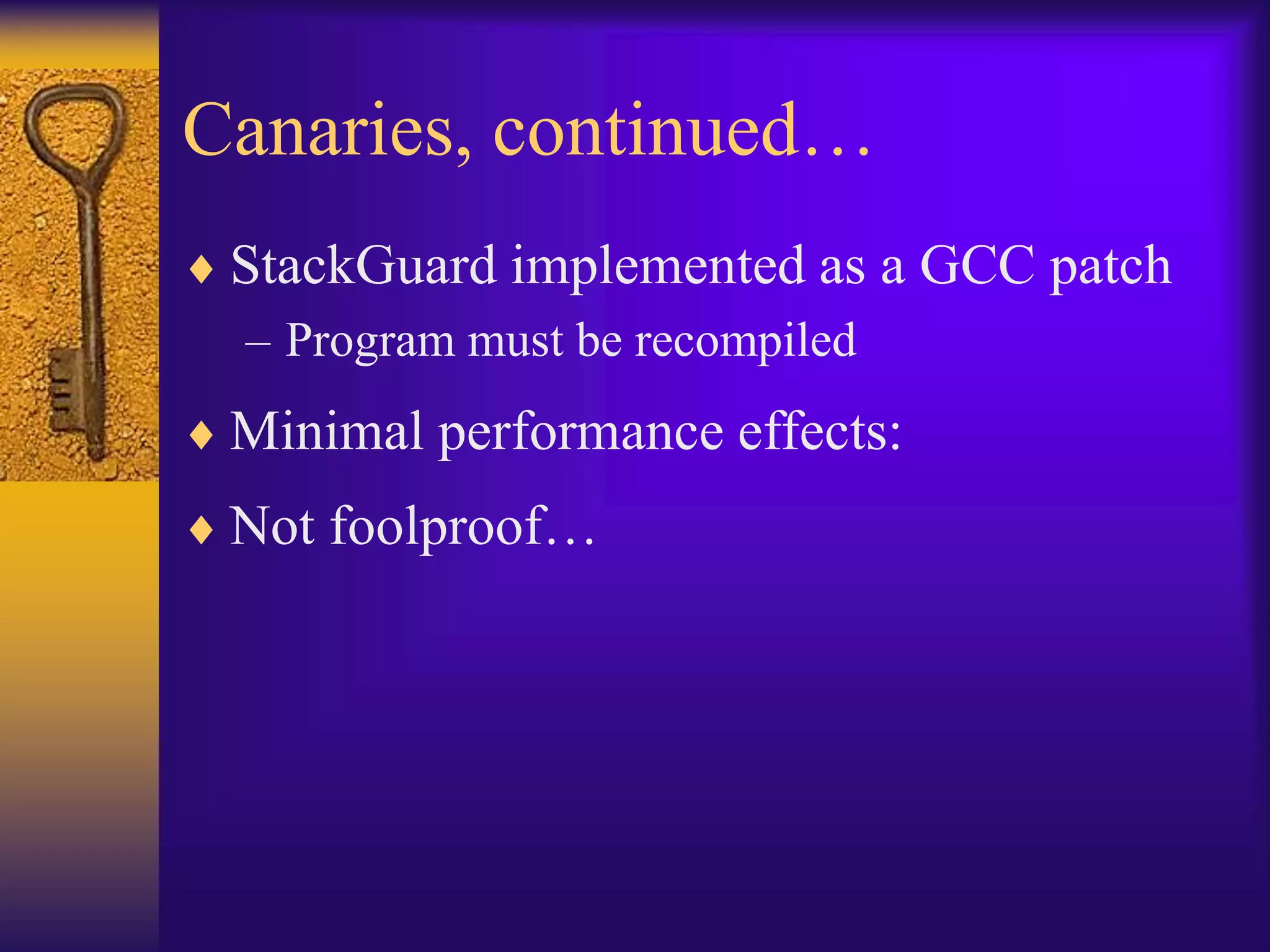 Canaries, continued…
 StackGuard implemented as a GCC patch
– Program must be recompiled
 Minimal performance effects:
 Not foolproof…
 