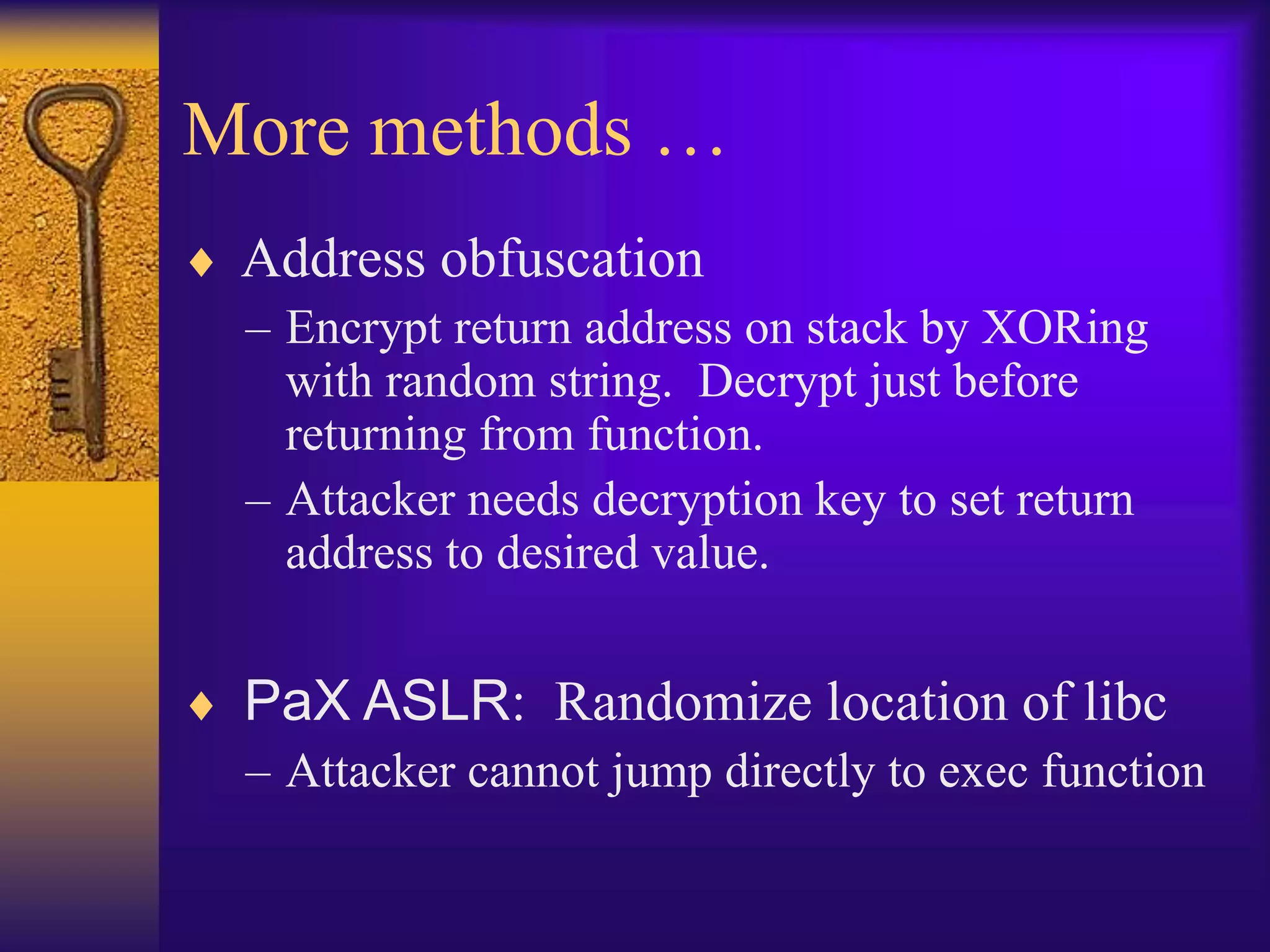 More methods …
 Address obfuscation
– Encrypt return address on stack by XORing
with random string. Decrypt just before
returning from function.
– Attacker needs decryption key to set return
address to desired value.
 PaX ASLR: Randomize location of libc
– Attacker cannot jump directly to exec function
 