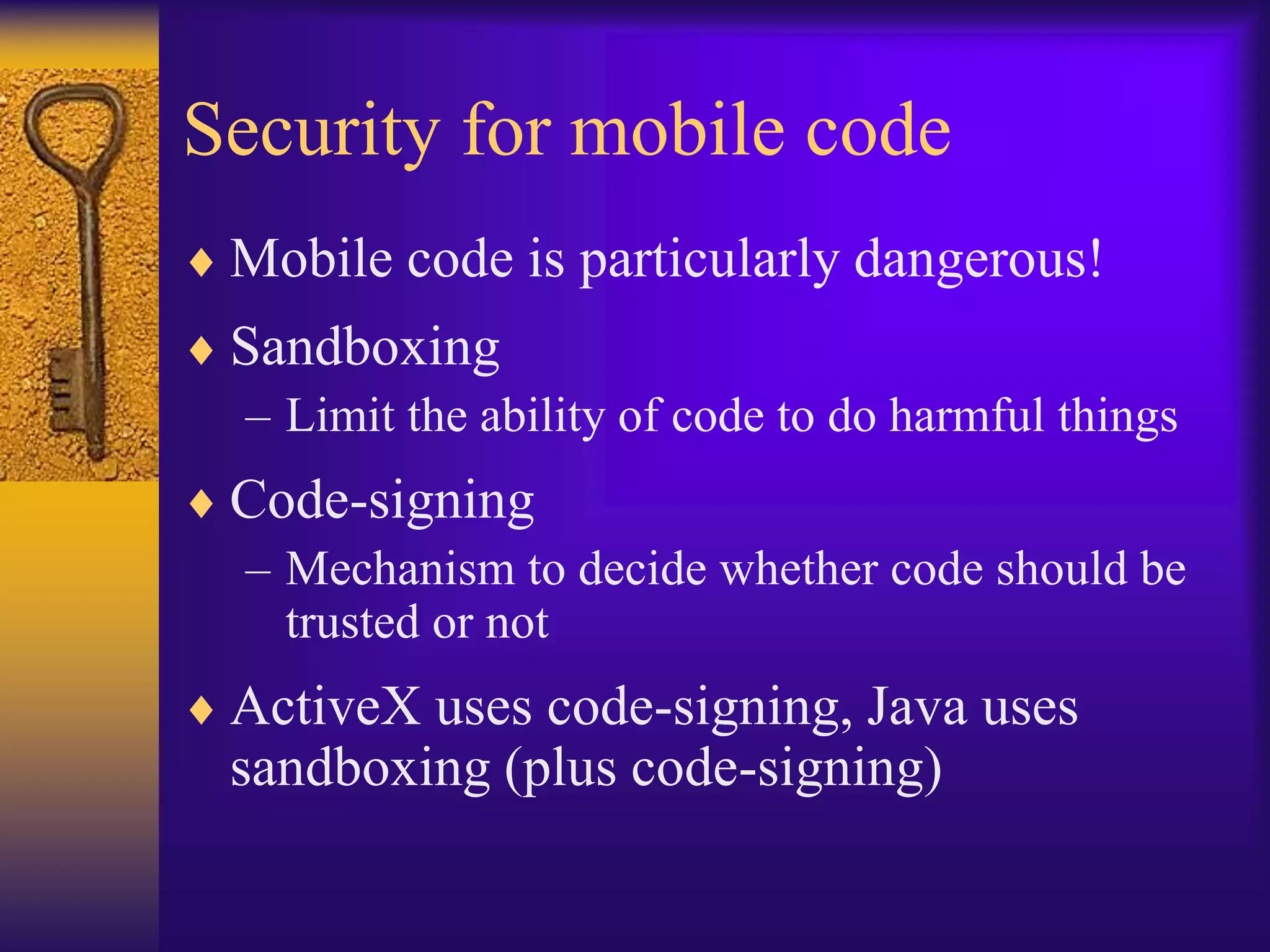 Security for mobile code
 Mobile code is particularly dangerous!
 Sandboxing
– Limit the ability of code to do harmful things
 Code-signing
– Mechanism to decide whether code should be
trusted or not
 ActiveX uses code-signing, Java uses
sandboxing (plus code-signing)
 
