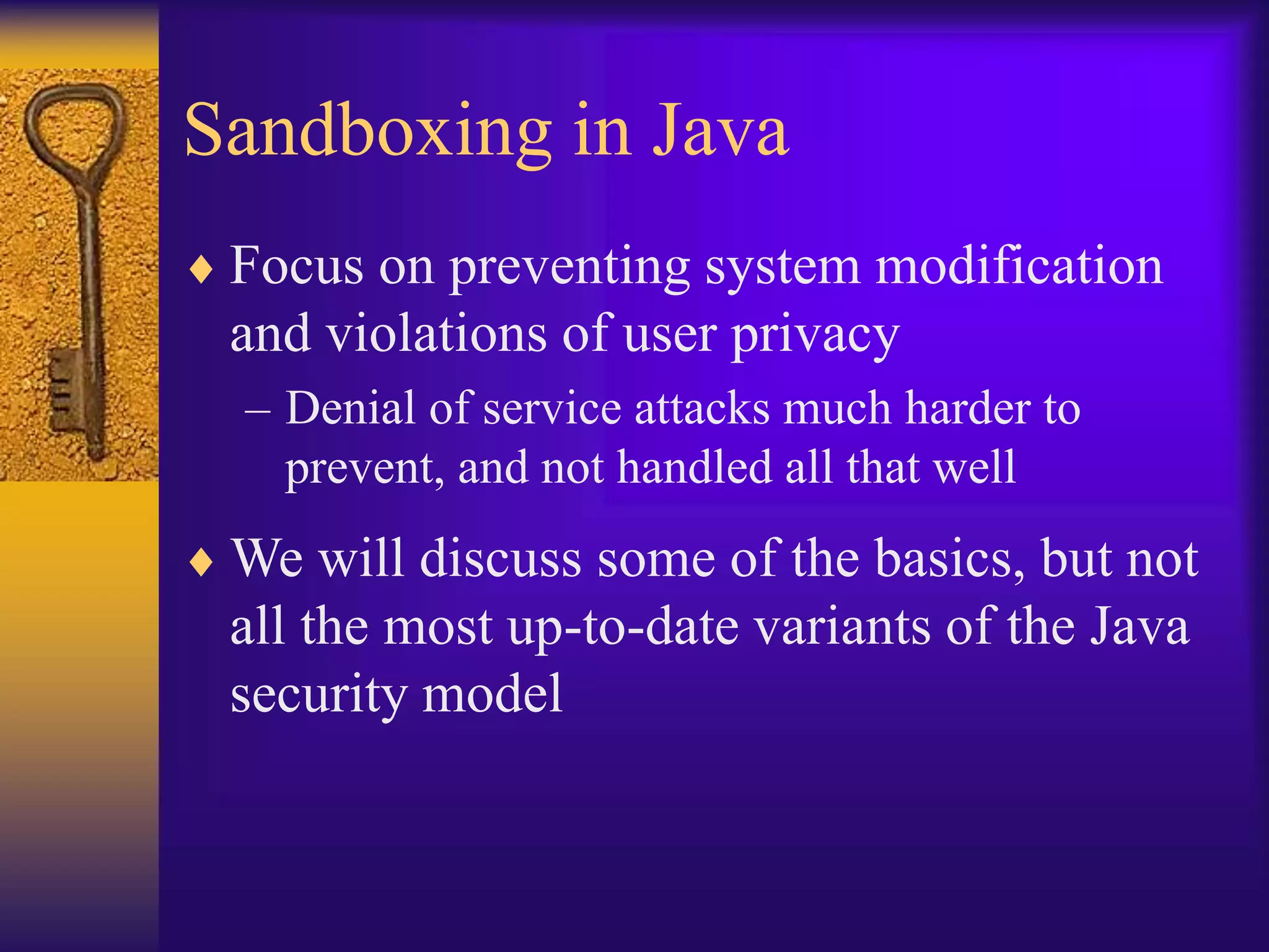 Sandboxing in Java
 Focus on preventing system modification
and violations of user privacy
– Denial of service attacks much harder to
prevent, and not handled all that well
 We will discuss some of the basics, but not
all the most up-to-date variants of the Java
security model
 