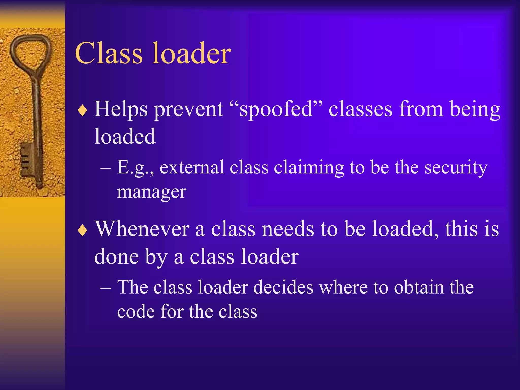 Class loader
 Helps prevent “spoofed” classes from being
loaded
– E.g., external class claiming to be the security
manager
 Whenever a class needs to be loaded, this is
done by a class loader
– The class loader decides where to obtain the
code for the class
 
