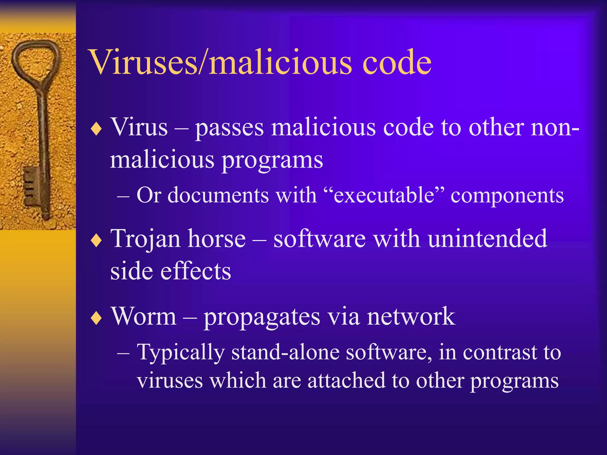 Viruses/malicious code
 Virus – passes malicious code to other non-
malicious programs
– Or documents with “executable” components
 Trojan horse – software with unintended
side effects
 Worm – propagates via network
– Typically stand-alone software, in contrast to
viruses which are attached to other programs
 