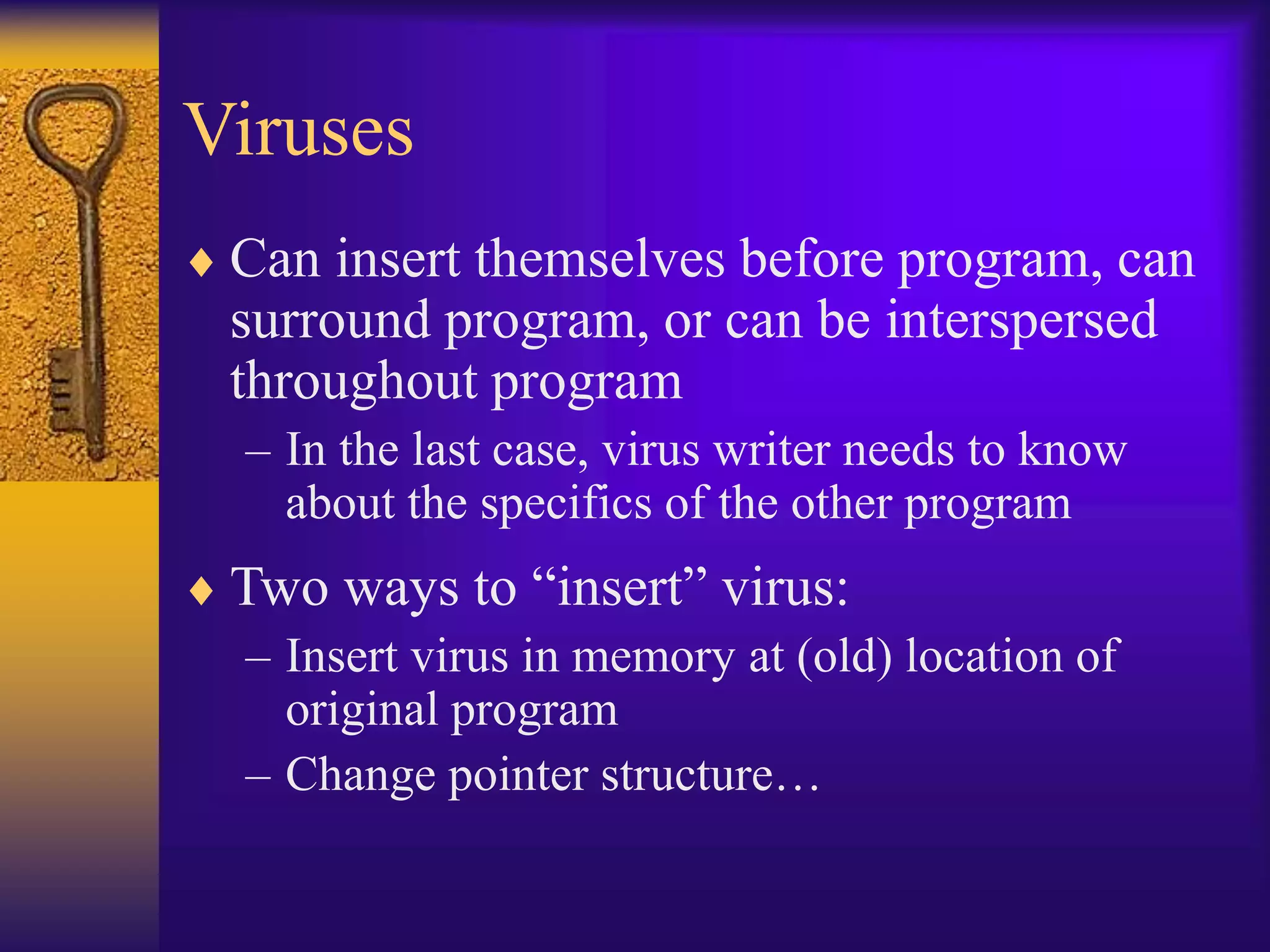 Viruses
 Can insert themselves before program, can
surround program, or can be interspersed
throughout program
– In the last case, virus writer needs to know
about the specifics of the other program
 Two ways to “insert” virus:
– Insert virus in memory at (old) location of
original program
– Change pointer structure…
 