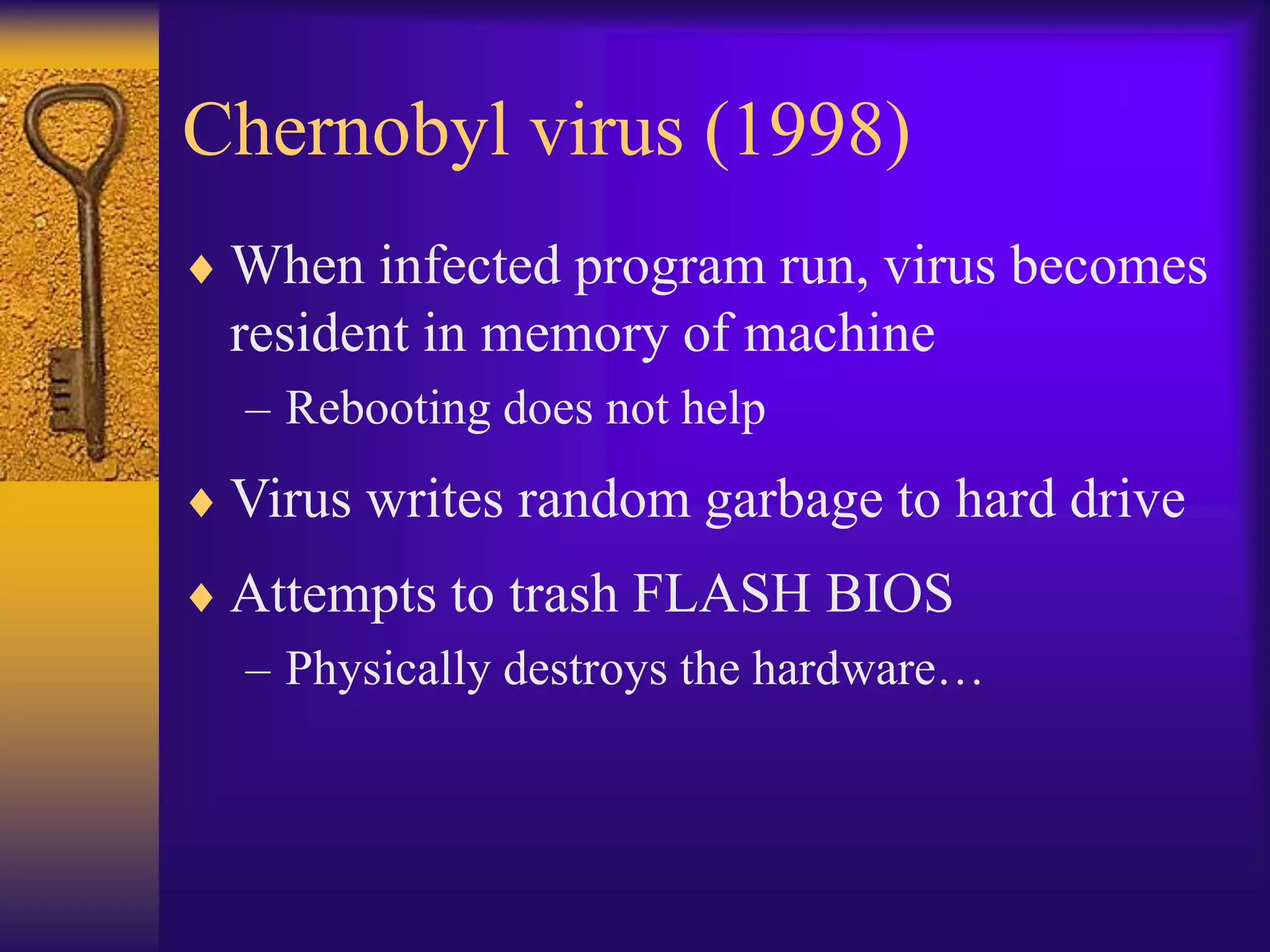 Chernobyl virus (1998)
 When infected program run, virus becomes
resident in memory of machine
– Rebooting does not help
 Virus writes random garbage to hard drive
 Attempts to trash FLASH BIOS
– Physically destroys the hardware…
 