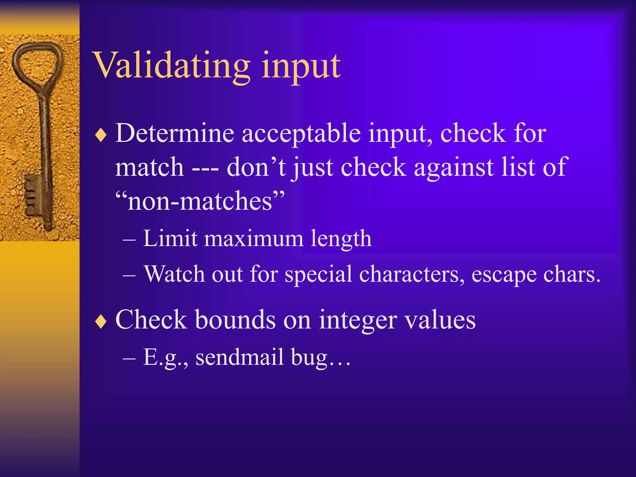 Validating input
 Determine acceptable input, check for
match --- don’t just check against list of
“non-matches”
– Limit maximum length
– Watch out for special characters, escape chars.
 Check bounds on integer values
– E.g., sendmail bug…
 