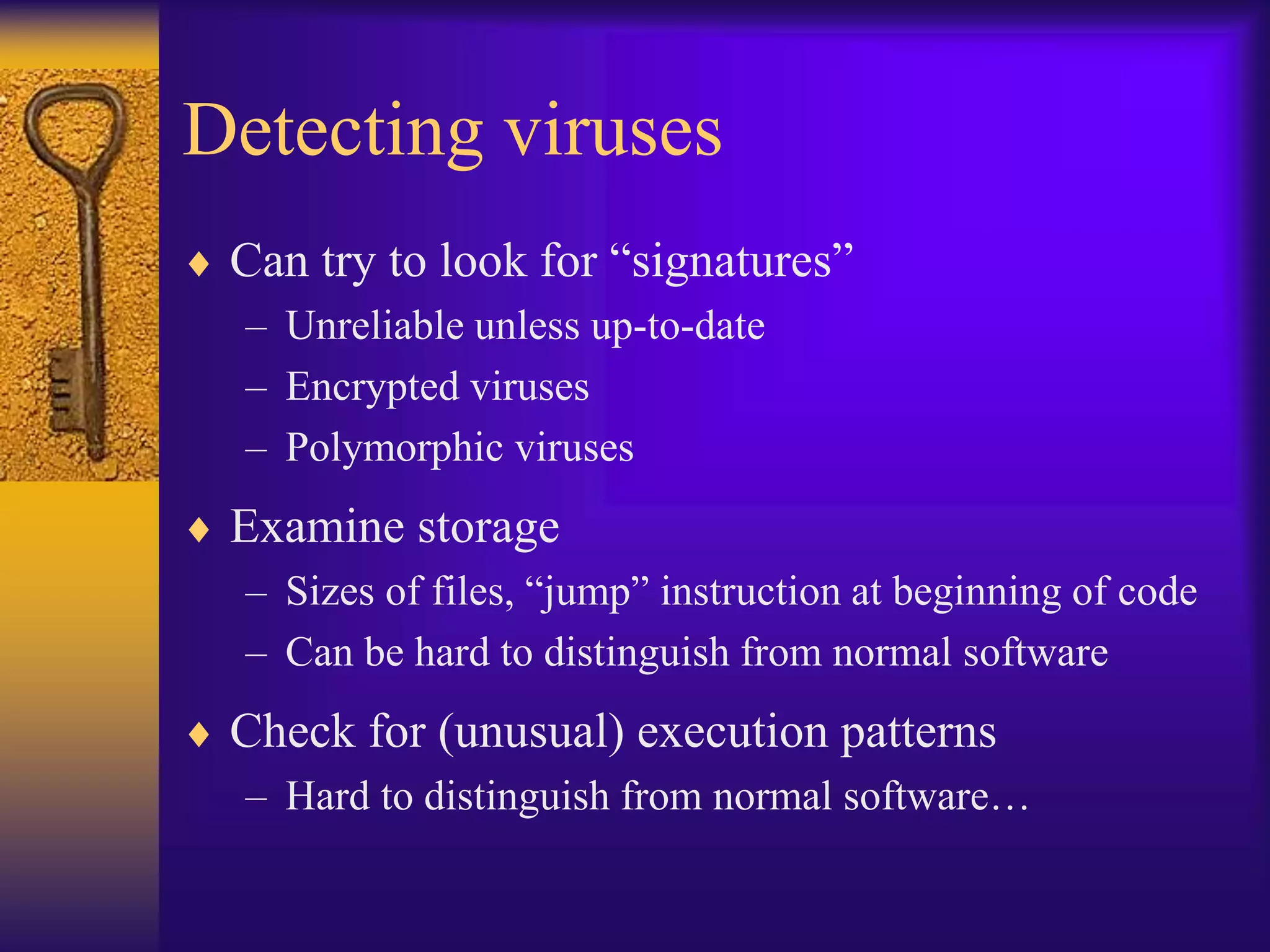 Detecting viruses
 Can try to look for “signatures”
– Unreliable unless up-to-date
– Encrypted viruses
– Polymorphic viruses
 Examine storage
– Sizes of files, “jump” instruction at beginning of code
– Can be hard to distinguish from normal software
 Check for (unusual) execution patterns
– Hard to distinguish from normal software…
 