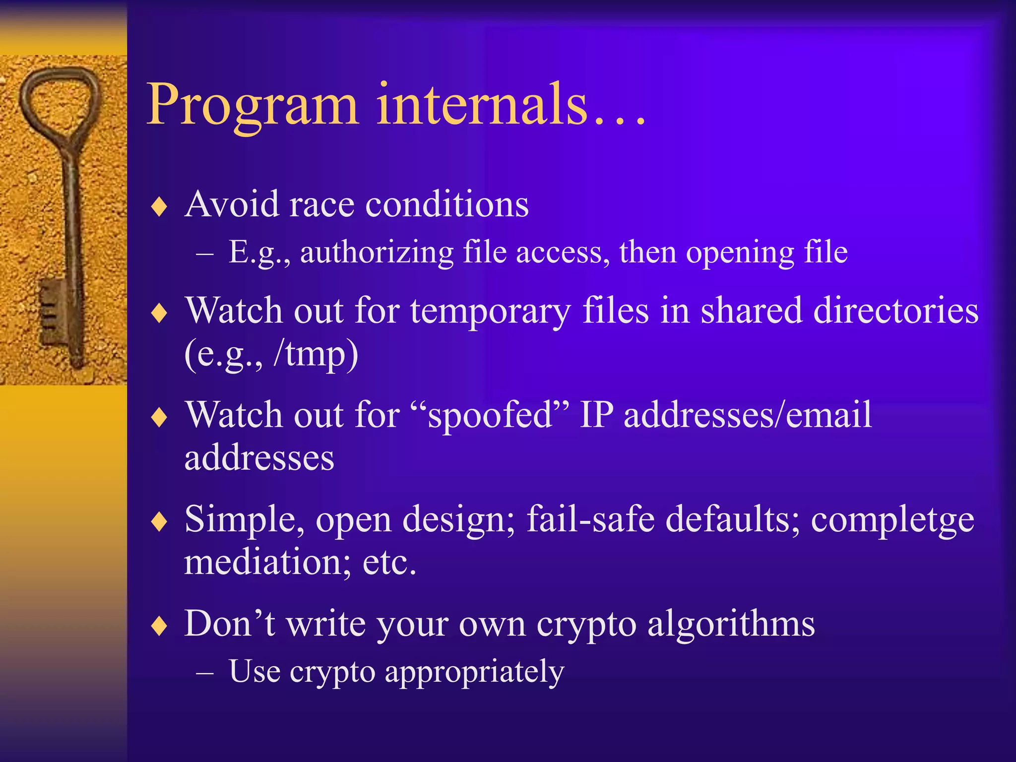 Program internals…
 Avoid race conditions
– E.g., authorizing file access, then opening file
 Watch out for temporary files in shared directories
(e.g., /tmp)
 Watch out for “spoofed” IP addresses/email
addresses
 Simple, open design; fail-safe defaults; completge
mediation; etc.
 Don’t write your own crypto algorithms
– Use crypto appropriately
 