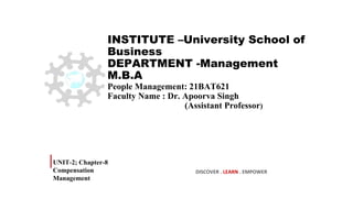 INSTITUTE –University School of
Business
DEPARTMENT -Management
M.B.A
People Management: 21BAT621
Faculty Name : Dr. Apoorva Singh
(Assistant Professor)
UNIT-2; Chapter-8
Compensation
Management
DISCOVER . LEARN . EMPOWER
 